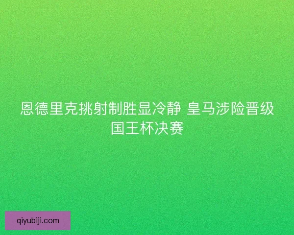 恩德里克挑射制胜显冷静 皇马涉险晋级国王杯决赛