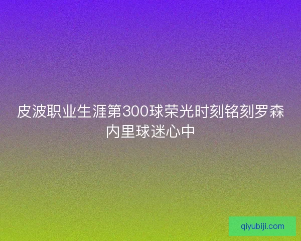 皮波职业生涯第300球荣光时刻铭刻罗森内里球迷心中