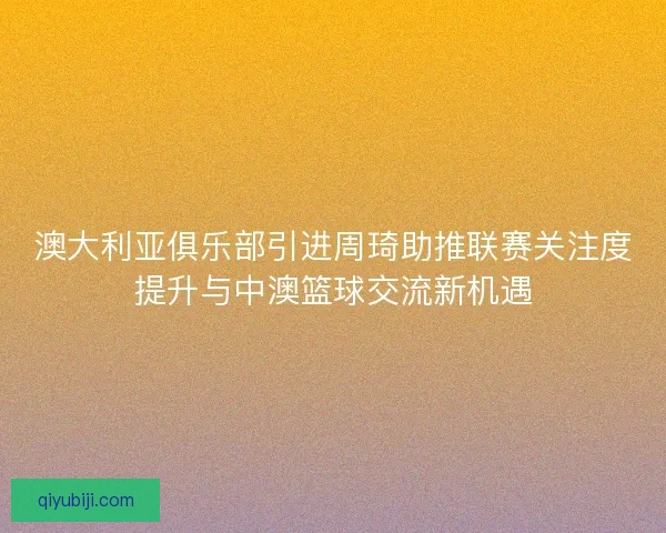 澳大利亚俱乐部引进周琦助推联赛关注度提升与中澳篮球交流新机遇