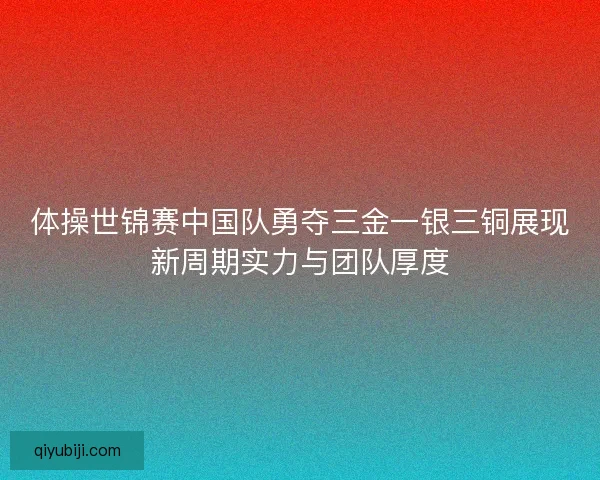 体操世锦赛中国队勇夺三金一银三铜展现新周期实力与团队厚度
