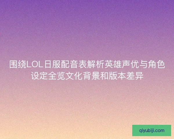 围绕LOL日服配音表解析英雄声优与角色设定全览文化背景和版本差异
